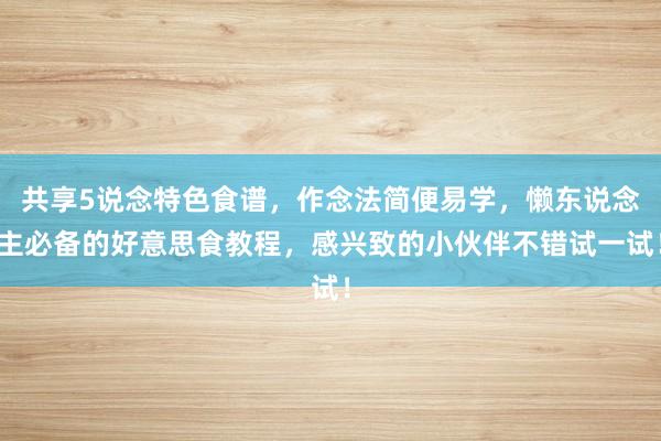 共享5说念特色食谱，作念法简便易学，懒东说念主必备的好意思食教程，感兴致的小伙伴不错试一试！