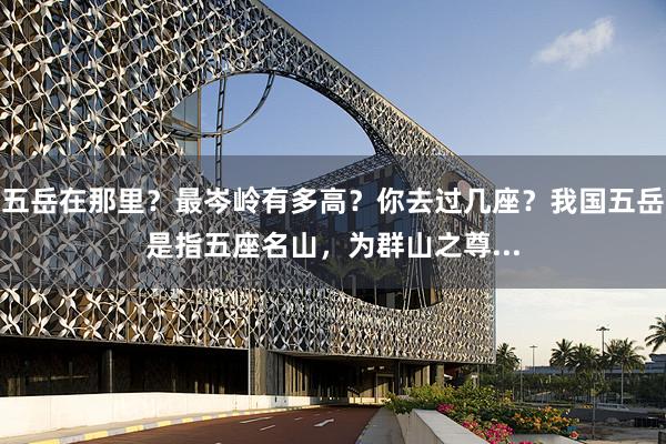五岳在那里？最岑岭有多高？你去过几座？我国五岳是指五座名山，为群山之尊...