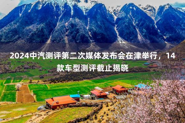2024中汽测评第二次媒体发布会在津举行，14款车型测评截止揭晓