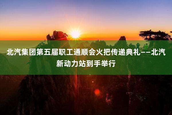 北汽集团第五届职工通顺会火把传递典礼——北汽新动力站到手举行