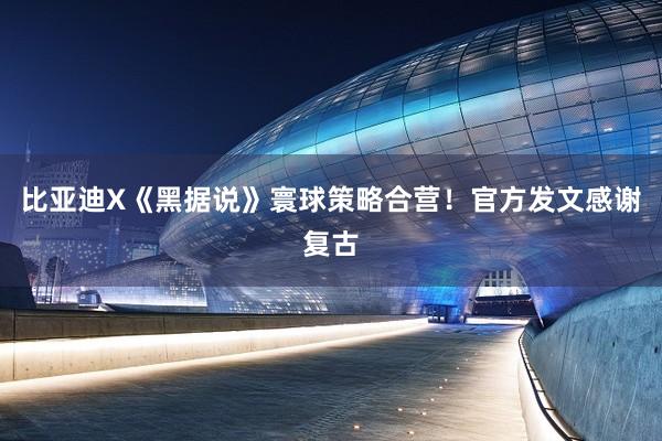 比亚迪X《黑据说》寰球策略合营！官方发文感谢复古