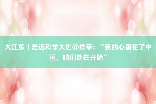 大江东｜走近科学大咖⑧埃菲：“我的心留在了中国，咱们处在开始”