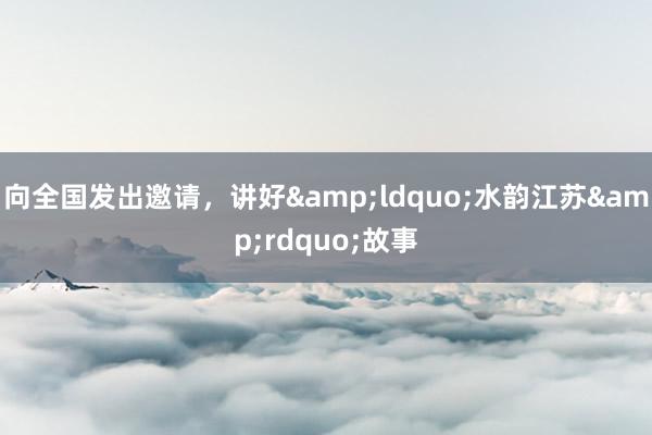 向全国发出邀请，讲好&ldquo;水韵江苏&rdquo;故事