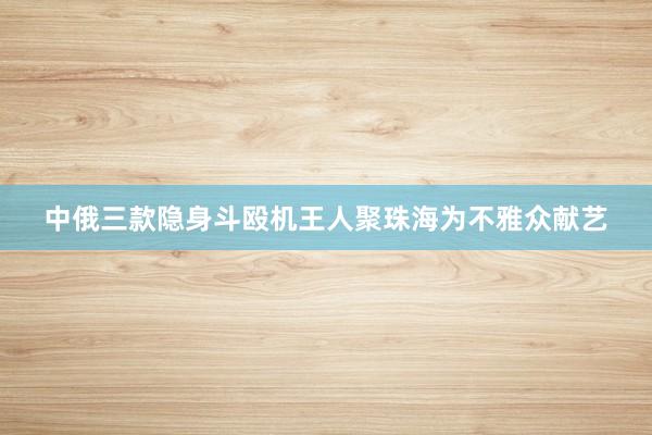 中俄三款隐身斗殴机王人聚珠海为不雅众献艺