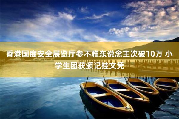 香港国度安全展览厅参不雅东说念主次破10万 小学生团获颁记挂文凭