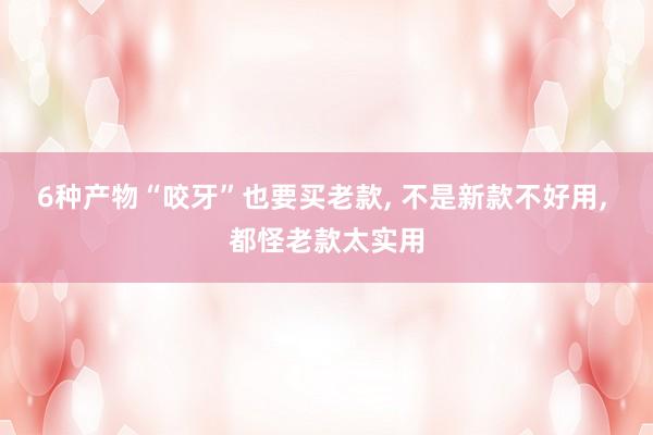 6种产物“咬牙”也要买老款, 不是新款不好用, 都怪老款太实用