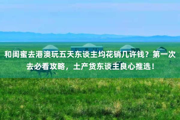 和闺蜜去港澳玩五天东谈主均花销几许钱？第一次去必看攻略，土产货东谈主良心推选！
