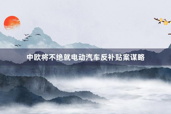 中欧将不绝就电动汽车反补贴案谋略