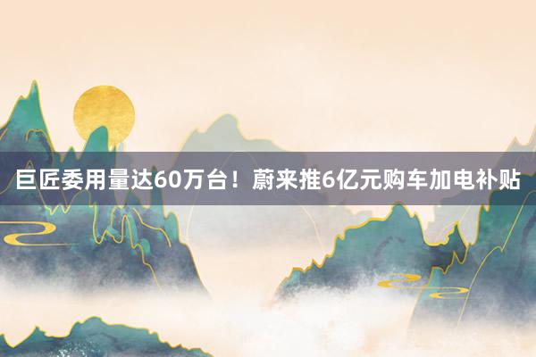 巨匠委用量达60万台！蔚来推6亿元购车加电补贴