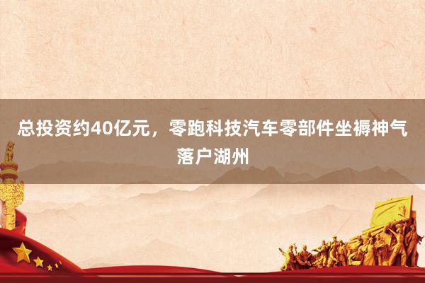 总投资约40亿元，零跑科技汽车零部件坐褥神气落户湖州