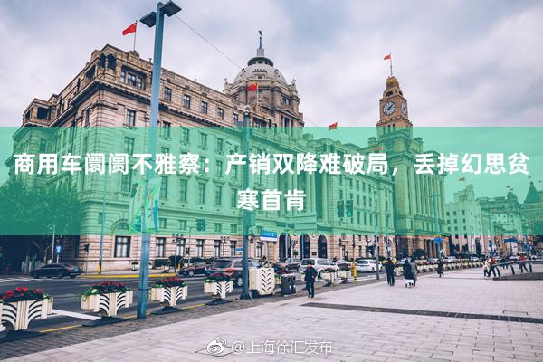 商用车阛阓不雅察：产销双降难破局，丢掉幻思贫寒首肯