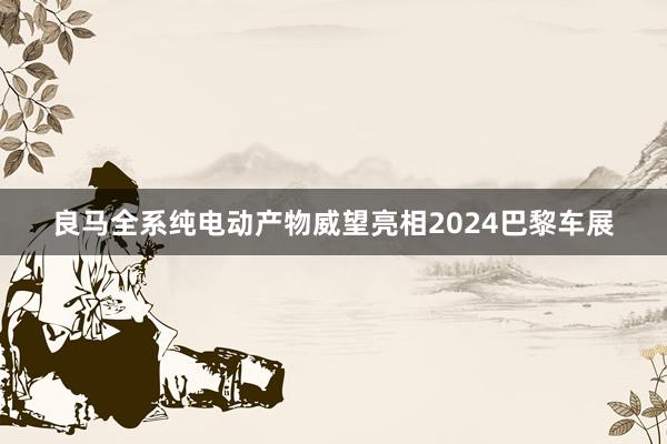 良马全系纯电动产物威望亮相2024巴黎车展