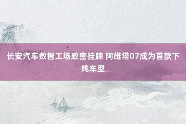 长安汽车数智工场致密挂牌 阿维塔07成为首款下线车型