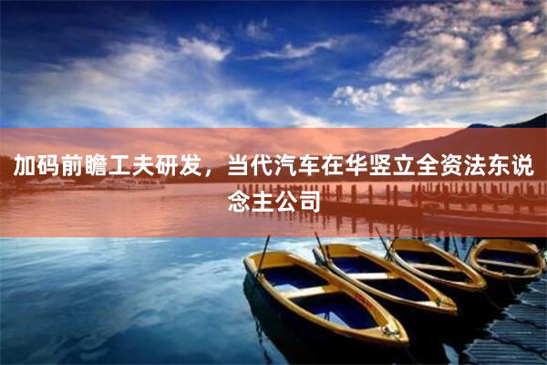 加码前瞻工夫研发，当代汽车在华竖立全资法东说念主公司